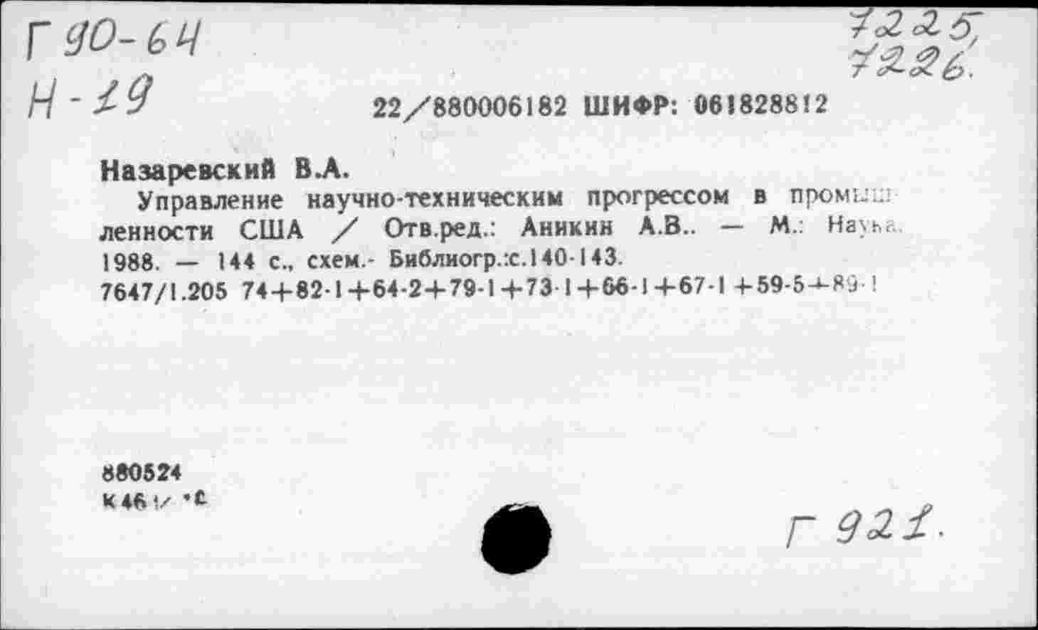 ﻿Г 90-64 Н-М
22/880006182 ШИФР: 061828812
Назаревский В.А.
Управление научно-техническим прогрессом в пром;../ ленности США / Отв.ред.: Аникин А.В.. — М. Науьь. 1988. — 144 с., схем.- Библиогр.:с.140143.
7647/1.205 74 + 82-1+64-2+79-1+73-1+66-1+67-1 + 59-5-*-89-1
880524 К 461/
Г